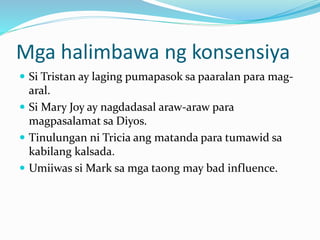 Mga halimbawa ng konsensiya
 Si Tristan ay laging pumapasok sa paaralan para mag-
aral.
 Si Mary Joy ay nagdadasal araw-araw para
magpasalamat sa Diyos.
 Tinulungan ni Tricia ang matanda para tumawid sa
kabilang kalsada.
 Umiiwas si Mark sa mga taong may bad influence.
 