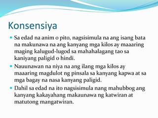 Konsensiya
 Sa edad na anim o pito, nagsisimula na ang isang bata
na makunawa na ang kanyang mga kilos ay maaaring
maging kalugud-lugod sa mahahalagang tao sa
kaniyang paligid o hindi.
 Nauunawan na niya na ang ilang mga kilos ay
maaaring magdulot ng pinsala sa kanyang kapwa at sa
mga bagay na nasa kanyang paligid.
 Dahil sa edad na ito nagsisimula nang mahubbog ang
kanyang kakayahang makaunawa ng katwiran at
matutong mangatwiran.
 