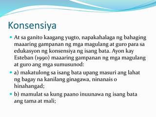 Konsensiya
 At sa ganito kaagang yugto, napakahalaga ng bahaging
maaaring gampanan ng mga magulang at guro para sa
edukasyon ng konsensiya ng isang bata. Ayon kay
Esteban (1990) maaaring gampanan ng mga magulang
at guro ang mga sumusunod:
 a) makatulong sa isang bata upang masuri ang lahat
ng bagay na kanilang ginagawa, ninanais o
hinahangad;
 b) mamulat sa kung paano inuunawa ng isang bata
ang tama at mali;
 