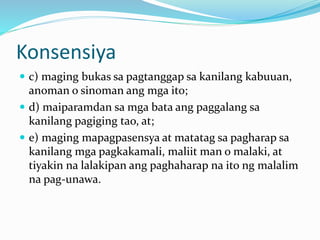 Konsensiya
 c) maging bukas sa pagtanggap sa kanilang kabuuan,
anoman o sinoman ang mga ito;
 d) maiparamdan sa mga bata ang paggalang sa
kanilang pagiging tao, at;
 e) maging mapagpasensya at matatag sa pagharap sa
kanilang mga pagkakamali, maliit man o malaki, at
tiyakin na lalakipan ang paghaharap na ito ng malalim
na pag-unawa.
 