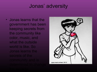 Jonas’ adversity

• Jonas learns that the
  government has been
  keeping secrets from
  the community like
  color, music, and
  what the outside
  world is like. So
  Jonas learns the
  secrets of the
  community and is
  determined to change
  the society.
 