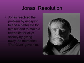 Jonas’ Resolution
• Jonas resolved the
  problem by escaping
  to find a better life for
  himself and to make a
  better life for all of
  society by giving
  away the memories
  'The Giver' gave him.
 