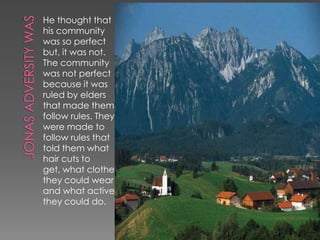 He thought that
his community
was so perfect
but, it was not.
The community
was not perfect
because it was
ruled by elders
that made them
follow rules. They
were made to
follow rules that
told them what
hair cuts to
get, what clothes
they could wear
and what actives
they could do.
 