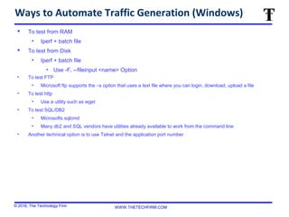 © 2016, The Technology Firm WWW.THETECHFIRM.COM
Ways to Automate Traffic Generation (Windows)
 To test from RAM
• Iperf + batch file
 To test from Disk
• Iperf + batch file
• Use -F, --fileinput <name> Option
• To test FTP
• Microsoft ftp supports the –s option that uses a text file where you can login, download, upload a file
• To test http
• Use a utility such as wget
• To test SQL/DB2
• Microsofts sqlcmd
• Many db2 and SQL vendors have utilities already available to work from the command line
• Another technical option is to use Telnet and the application port number
 