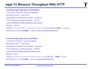 © 2016, The Technology Firm WWW.THETECHFIRM.COM
wget To Measure Throughput With HTTP
D:softwarewget>wget http://churchill/300mb
--2013-09-27 21:24:05-- http://churchill/300mb
Resolving churchill... 10.44.10.94
Connecting to churchill|10.44.10.94|:80... connected.
HTTP request sent, awaiting response... 200 OK
Length: 333202944 (318M) [application/octet-stream]
Saving to: `300mb'
100%[======================================>] 333,202,944 1.47M/s in 3m 20s
2013-09-27 21:27:25 (1.59 MB/s) - `300mb' saved [333202944/333202944]
D:softwarewget>wget http://churchill/8mb
--2013-09-27 21:35:07-- http://churchill/8mb
Resolving churchill... 10.44.10.94
Connecting to churchill|10.44.10.94|:80... connected
HTTP request sent, awaiting response... 200 OK
Length: 9062704 (8.6M) [application/octet-stream]
Saving to: `8mb.1'
100%[======================================>] 9,062,704 1.38M/s in 6.9s
2013-09-27 21:35:14 (1.25 MB/s) - `8mb.1' saved [9062704/9062704]
 