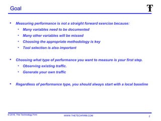 © 2016, The Technology Firm WWW.THETECHFIRM.COM
Goal
 Measuring performance is not a straight forward exercise because:
• Many variables need to be documented
• Many other variables will be missed
• Choosing the appropriate methodology is key
• Tool selection is also important
 Choosing what type of performance you want to measure is your first step.
• Observing existing traffic.
• Generate your own traffic
 Regardless of performance type, you should always start with a local baseline
2
 