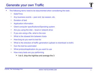 © 2016, The Technology Firm WWW.THETECHFIRM.COM
Generate your own Traffic
 The following items need to be documented when considering this task:
• Date/Time
• Any business events – year end, tax season, etc.
• Duration of test
• Application information
• Client computer specifications/Operating system
• Are you using the disk – local or network drive
• If you are using a file, what is the size
• What is the slowest link between hosts
• How long do you want to test for
• What is the direction of traffic generation (upload vs download vs both)
• Can the test be automated
• What protocol/application do you want to use
• How many tests are you performing
 I do 5, drop the high/low and average the 3
7
 