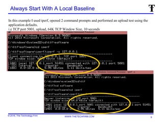 © 2016, The Technology Firm WWW.THETECHFIRM.COM
Always Start With A Local Baseline
9
In this example I used iperf, opened 2 command prompts and performed an upload test using the
application defaults.
i.e TCP port 5001, upload, 64K TCP Window Size, 10 seconds
 
