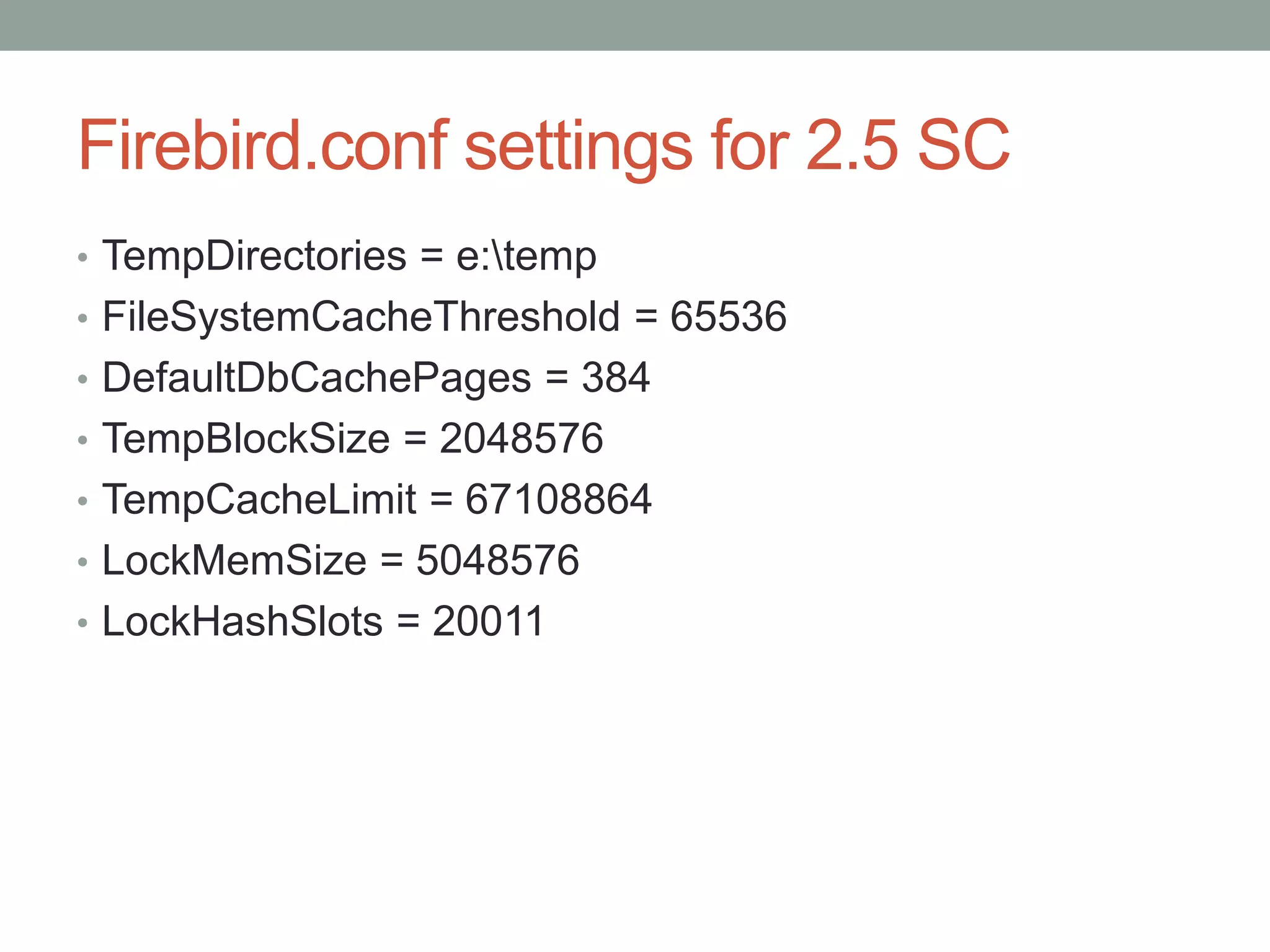 Firebird.conf settings for 2.5 SC
• TempDirectories = e:temp
• FileSystemCacheThreshold = 65536
• DefaultDbCachePages = 384
• TempBlockSize = 2048576
• TempCacheLimit = 67108864
• LockMemSize = 5048576
• LockHashSlots = 20011
 