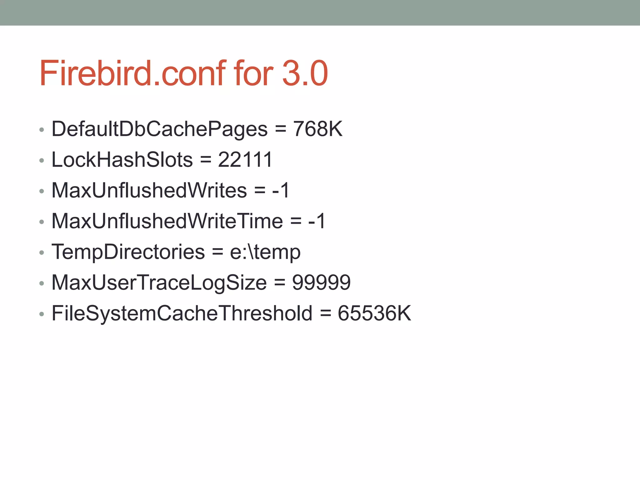 Firebird.conf for 3.0
• DefaultDbCachePages = 768K
• LockHashSlots = 22111
• MaxUnflushedWrites = -1
• MaxUnflushedWriteTime = -1
• TempDirectories = e:temp
• MaxUserTraceLogSize = 99999
• FileSystemCacheThreshold = 65536K
 
