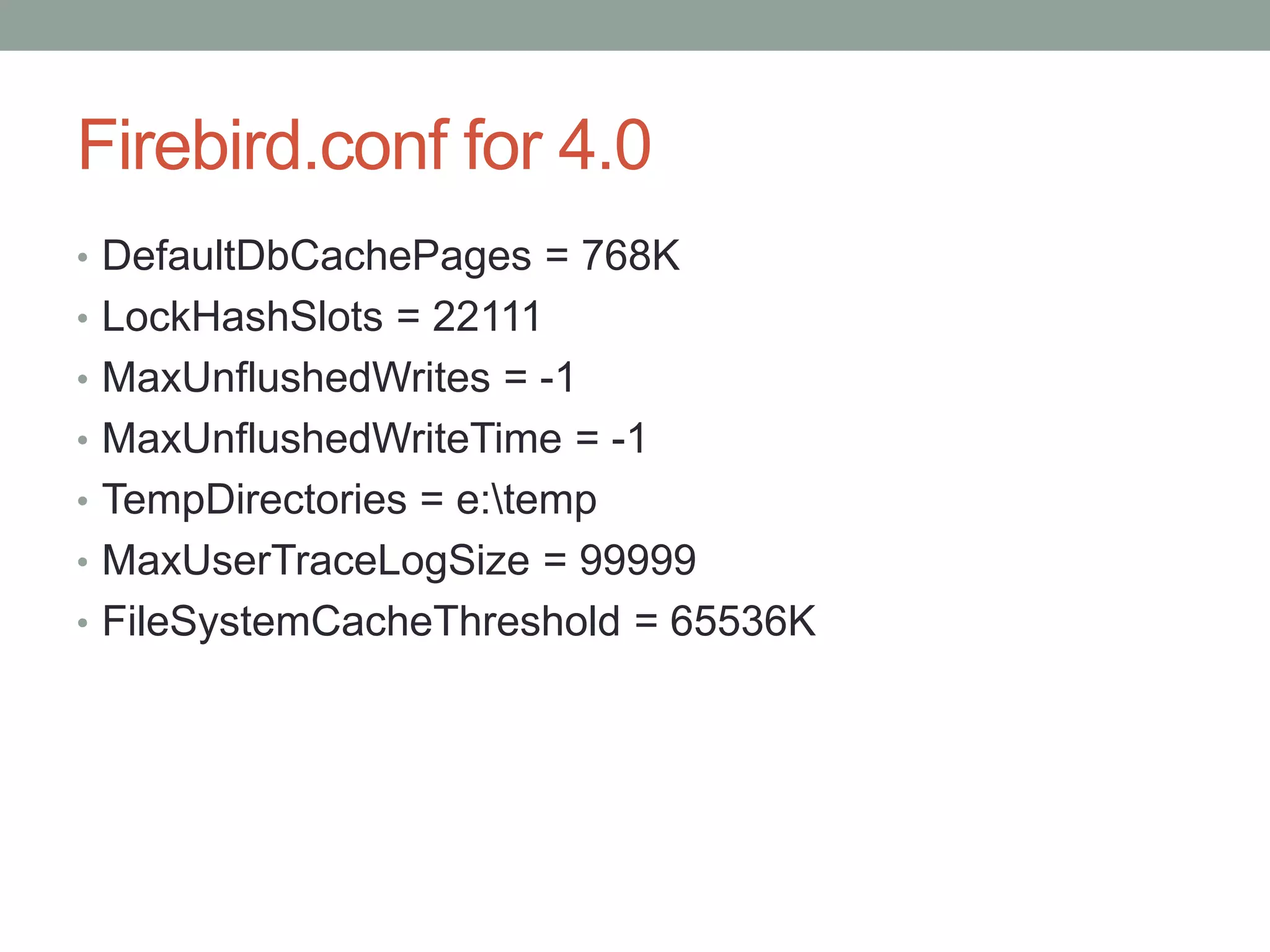 Firebird.conf for 4.0
• DefaultDbCachePages = 768K
• LockHashSlots = 22111
• MaxUnflushedWrites = -1
• MaxUnflushedWriteTime = -1
• TempDirectories = e:temp
• MaxUserTraceLogSize = 99999
• FileSystemCacheThreshold = 65536K
 