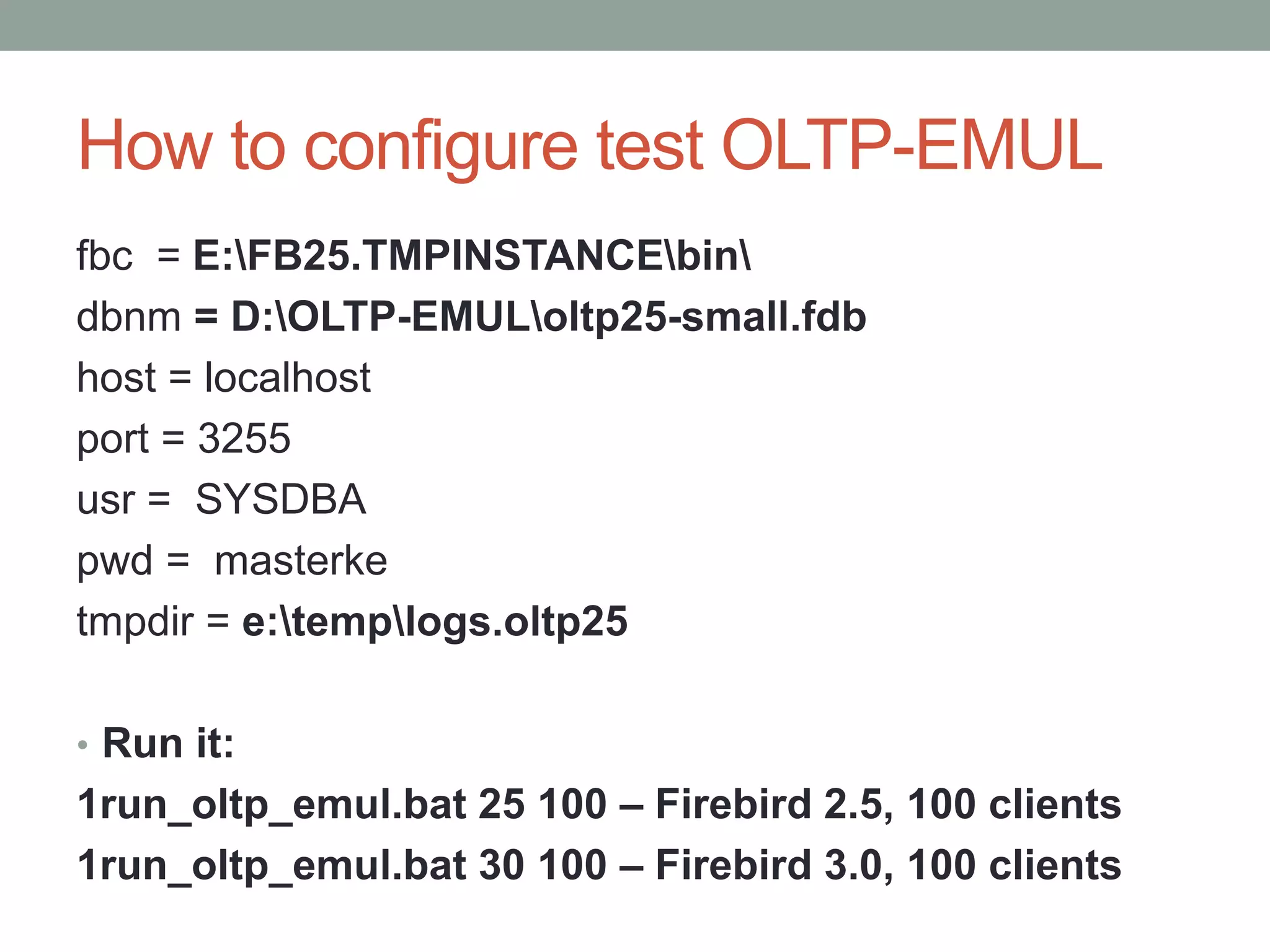 How to configure test OLTP-EMUL
fbc = E:FB25.TMPINSTANCEbin
dbnm = D:OLTP-EMULoltp25-small.fdb
host = localhost
port = 3255
usr = SYSDBA
pwd = masterke
tmpdir = e:templogs.oltp25
• Run it:
1run_oltp_emul.bat 25 100 – Firebird 2.5, 100 clients
1run_oltp_emul.bat 30 100 – Firebird 3.0, 100 clients
 