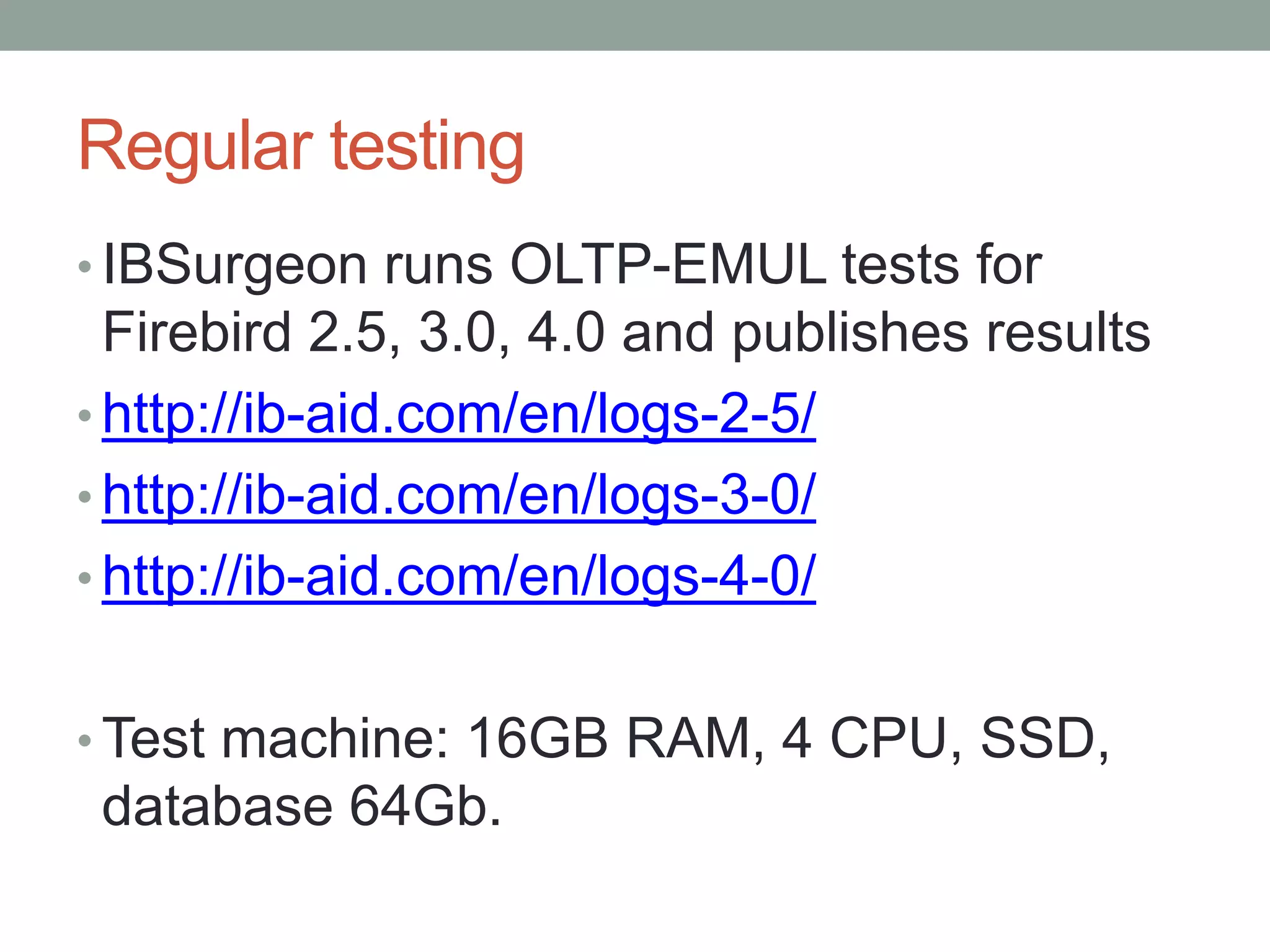 Regular testing
• IBSurgeon runs OLTP-EMUL tests for
Firebird 2.5, 3.0, 4.0 and publishes results
• http://ib-aid.com/en/logs-2-5/
• http://ib-aid.com/en/logs-3-0/
• http://ib-aid.com/en/logs-4-0/
• Test machine: 16GB RAM, 4 CPU, SSD,
database 64Gb.
 