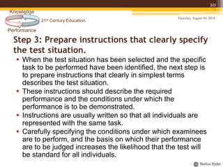 21st Century Education.
Performance
Knowledge
Sheliza Hyder
Step 3: Prepare instructions that clearly specify
the test situation.
 When the test situation has been selected and the specific
task to be performed have been identified, the next step is
to prepare instructions that clearly in simplest terms
describes the test situation.
 These instructions should describe the required
performance and the conditions under which the
performance is to be demonstrated.
 Instructions are usually written so that all individuals are
represented with the same task.
 Carefully specifying the conditions under which examinees
are to perform, and the basis on which their performance
are to be judged increases the likelihood that the test will
be standard for all individuals.
Thursday, August 30, 2018
10
 