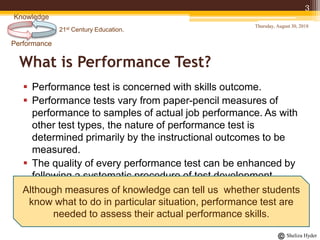 21st Century Education.
Performance
Knowledge
Sheliza Hyder
What is Performance Test?
 Performance test is concerned with skills outcome.
 Performance tests vary from paper-pencil measures of
performance to samples of actual job performance. As with
other test types, the nature of performance test is
determined primarily by the instructional outcomes to be
measured.
 The quality of every performance test can be enhanced by
following a systematic procedure of test development.
Thursday, August 30, 2018
3
Although measures of knowledge can tell us whether students
know what to do in particular situation, performance test are
needed to assess their actual performance skills.
 