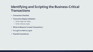 Identifying and Scripting the Business-Critical
Transactions
▪ Transaction Checklist
▪ Transaction ReplayValidation
▪ Verify single user replay
▪ Verify multiuser replay
▪ What to Measure? (createTransactions )
▪ To Log In or Not to Log In
▪ Peaceful Coexistence
 