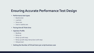 Ensuring Accurate PerformanceTest Design
▪ Performance test types
▪ Baseline test
▪ Load test
▪ Stress test
▪ Soak or stability test
▪ Pacing time &Think time
▪ Injection Profile
▪ Big Bang
▪ Ramp-up
▪ Ramp-up (with step)
▪ Ramp up (with step), Ramp down (with step)
▪ Delayed start
▪ Setting the Number ofVirtual Users per script business case
 