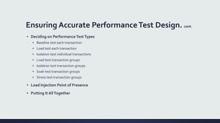 Ensuring Accurate PerformanceTest Design. cont.
▪ Deciding on PerformanceTestTypes
▪ Baseline test each transaction
▪ Load test each transaction
▪ Isolation test individual transactions
▪ Load test transaction groups
▪ Isolation test transaction groups
▪ Soak test transaction groups
▪ Stress test transaction groups
▪ Load Injection Point of Presence
▪ Putting It AllTogether
 