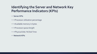 Identifying the Server and Network Key
Performance Indicators (KPIs)
▪ Server KPIs
▪ • Processor utilization percentage
▪ • Available memory in bytes
▪ • Processor queue length
▪ • Physical disk: % DiskTime
▪ Network KPIs
 