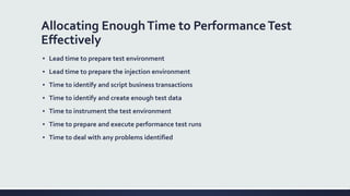 Allocating EnoughTime to PerformanceTest
Effectively
▪ Lead time to prepare test environment
▪ Lead time to prepare the injection environment
▪ Time to identify and script business transactions
▪ Time to identify and create enough test data
▪ Time to instrument the test environment
▪ Time to prepare and execute performance test runs
▪ Time to deal with any problems identified
 