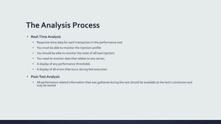 The Analysis Process
• Real-Time Analysis
• Response-time data for each transaction in the performance test
• You must be able to monitor the injection profile
• You should be able to monitor the state of all load injectors
• You need to monitor data that relates to any server,
• A display of any performance thresholds
• A display of all errors that occur during test execution
• Post-Test Analysis
• All performance related information that was gathered during the test should be available at the test’s conclusion and
may be stored
 