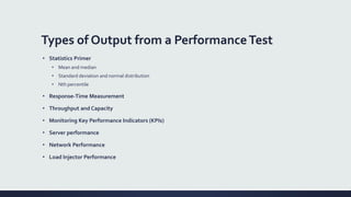 Types of Output from a PerformanceTest
• Statistics Primer
• Mean and median
• Standard deviation and normal distribution
• Nth percentile
• Response-Time Measurement
• Throughput and Capacity
• Monitoring Key Performance Indicators (KPIs)
• Server performance
• Network Performance
• Load Injector Performance
 