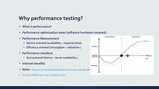 Why performance testing?
▪ What is performance?
▪ Performance optimization areas (software-hardware-network)
▪ Performance Measurement
▪ Service oriented (availability – response time)
▪ Efficiency oriented (throughput – utilization )
▪ Performance standard
▪ SLA (network latency – server availability )
▪ Internet benefits
▪ Note:- If an end user perceives bad performance from your web site, their
▪ next click will likely be on your-competition.com.
 
