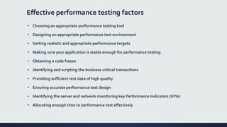 Effective performance testing factors
▪ Choosing an appropriate performance testing tool
▪ Designing an appropriate performance test environment
▪ Setting realistic and appropriate performance targets
▪ Making sure your application is stable enough for performance testing
▪ Obtaining a code freeze
▪ Identifying and scripting the business-critical transactions
▪ Providing sufficient test data of high quality
▪ Ensuring accurate performance test design
▪ Identifying the server and network monitoring key Performance Indicators (KPIs)
▪ Allocating enough time to performance test effectively
 