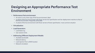 Designing an Appropriate PerformanceTest
Environment
▪ PerformanceTest environment
▪ An exact or very close copy of the live environment. Ideal
▪ A subset of the live environment with fewer servers but specification and tier-deployment matches to that of
the live environment. frequently achievable
▪ A subset of the live environment with fewer servers of lower specification. most common situation
▪ Virtualization
▪ Load Generators
▪ Load balancing
▪ User session limits
▪ Addressing Different Deployment Models
▪ Available bandwidth
▪ Network latency
▪ Load injection from aWAN location
▪ Network simulation
 