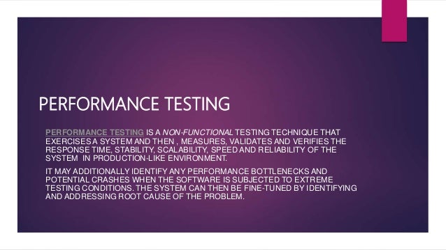 PERFORMANCE TESTING
PERFORMANCE TESTING IS A NON-FUNCTIONAL TESTING TECHNIQUE THAT
EXERCISES A SYSTEM AND THEN , MEASURES, VALIDATES AND VERIFIES THE
RESPONSE TIME, STABILITY, SCALABILITY, SPEED AND RELIABILITY OF THE
SYSTEM IN PRODUCTION-LIKE ENVIRONMENT.
IT MAY ADDITIONALLY IDENTIFY ANY PERFORMANCE BOTTLENECKS AND
POTENTIAL CRASHES WHEN THE SOFTWARE IS SUBJECTED TO EXTREME
TESTING CONDITIONS. THE SYSTEM CAN THEN BE FINE-TUNED BY IDENTIFYING
AND ADDRESSING ROOT CAUSE OF THE PROBLEM.
 