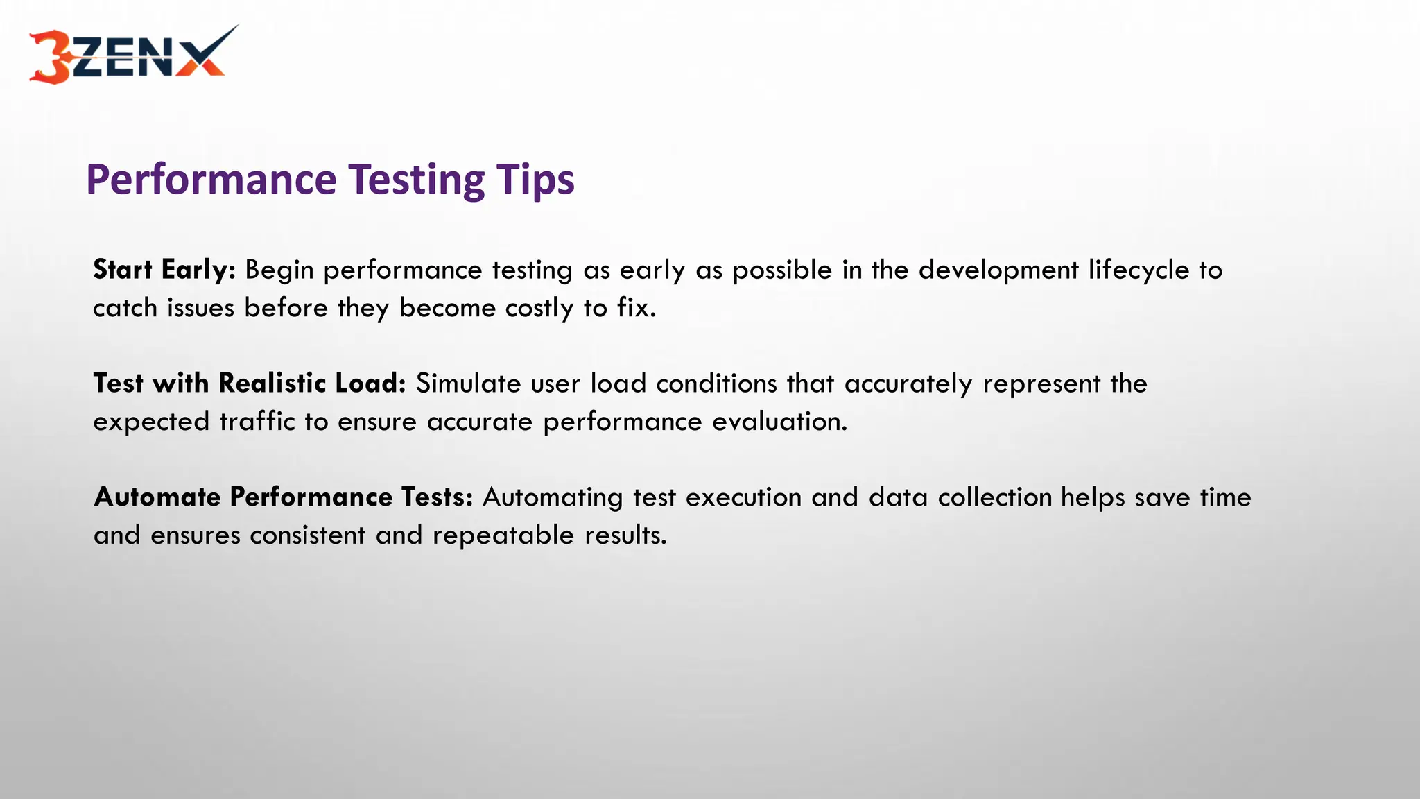 Performance Testing Tips
Start Early: Begin performance testing as early as possible in the development lifecycle to
catch issues before they become costly to fix.
Test with Realistic Load: Simulate user load conditions that accurately represent the
expected traffic to ensure accurate performance evaluation.
Automate Performance Tests: Automating test execution and data collection helps save time
and ensures consistent and repeatable results.
 