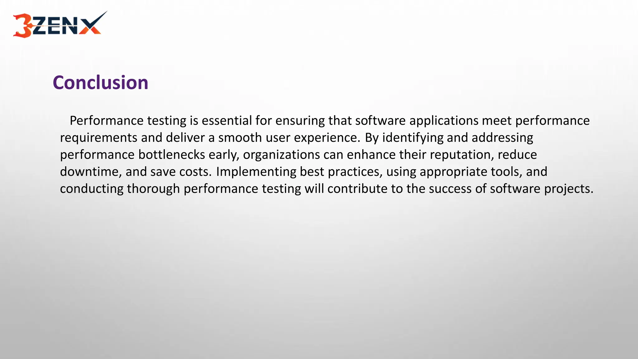 Conclusion
Performance testing is essential for ensuring that software applications meet performance
requirements and deliver a smooth user experience. By identifying and addressing
performance bottlenecks early, organizations can enhance their reputation, reduce
downtime, and save costs. Implementing best practices, using appropriate tools, and
conducting thorough performance testing will contribute to the success of software projects.
 