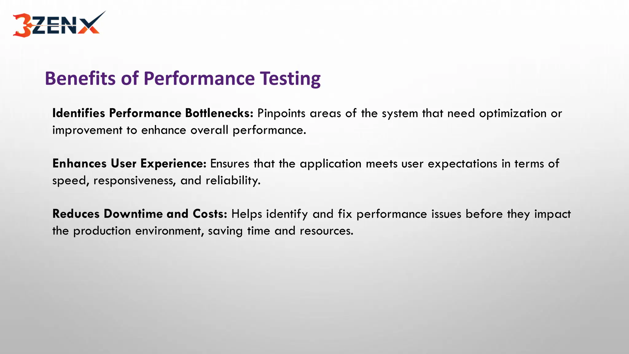 Benefits of Performance Testing
Identifies Performance Bottlenecks: Pinpoints areas of the system that need optimization or
improvement to enhance overall performance.
Enhances User Experience: Ensures that the application meets user expectations in terms of
speed, responsiveness, and reliability.
Reduces Downtime and Costs: Helps identify and fix performance issues before they impact
the production environment, saving time and resources.
 