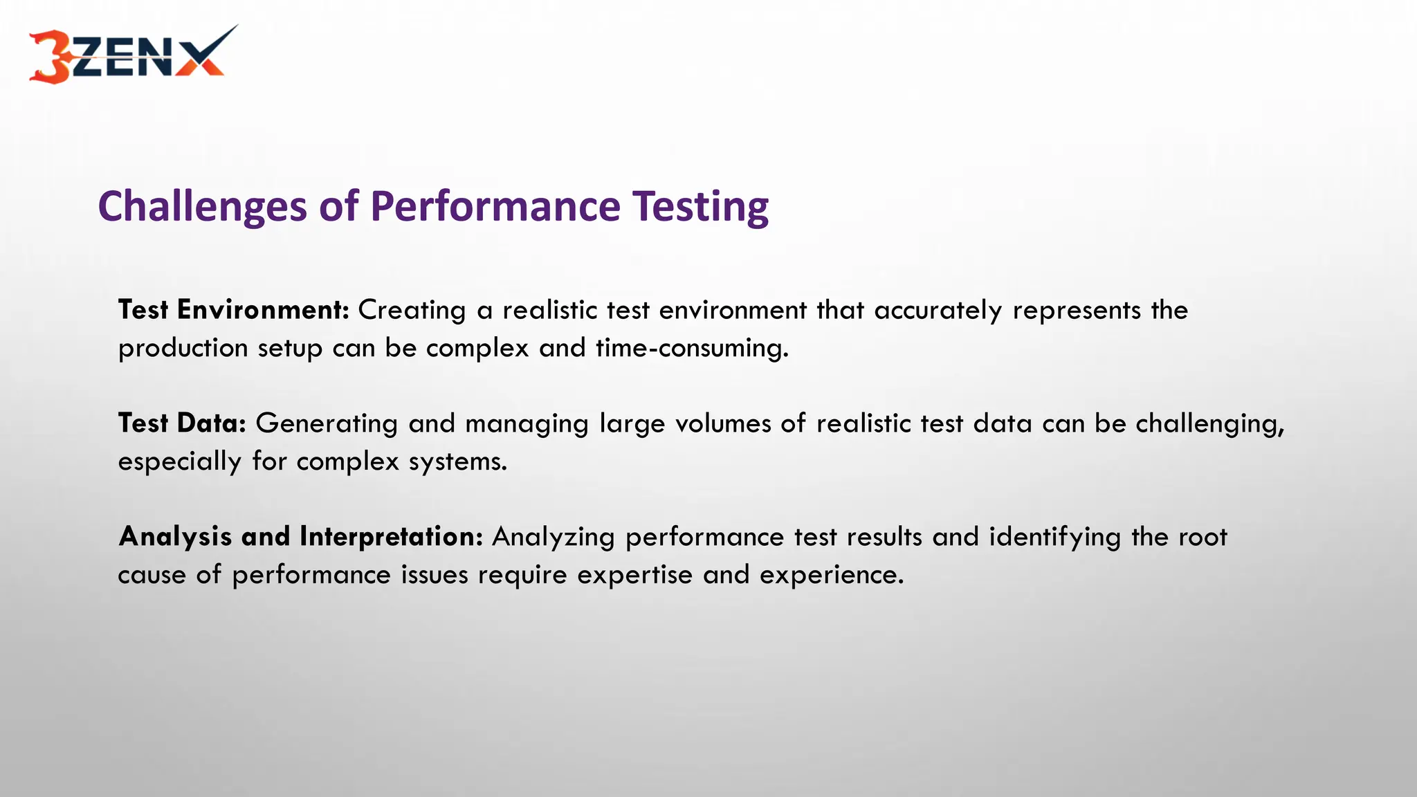 Challenges of Performance Testing
Test Environment: Creating a realistic test environment that accurately represents the
production setup can be complex and time-consuming.
Test Data: Generating and managing large volumes of realistic test data can be challenging,
especially for complex systems.
Analysis and Interpretation: Analyzing performance test results and identifying the root
cause of performance issues require expertise and experience.
 