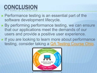 CONCLUSION
Performance testing is an essential part of the
software development lifecycle.
By performing performance testing, we can ensure
that our applications meet the demands of our
users and provide a positive user experience.
If you are looking to learn more about performance
testing, consider taking a QA Testing Course Ohio.