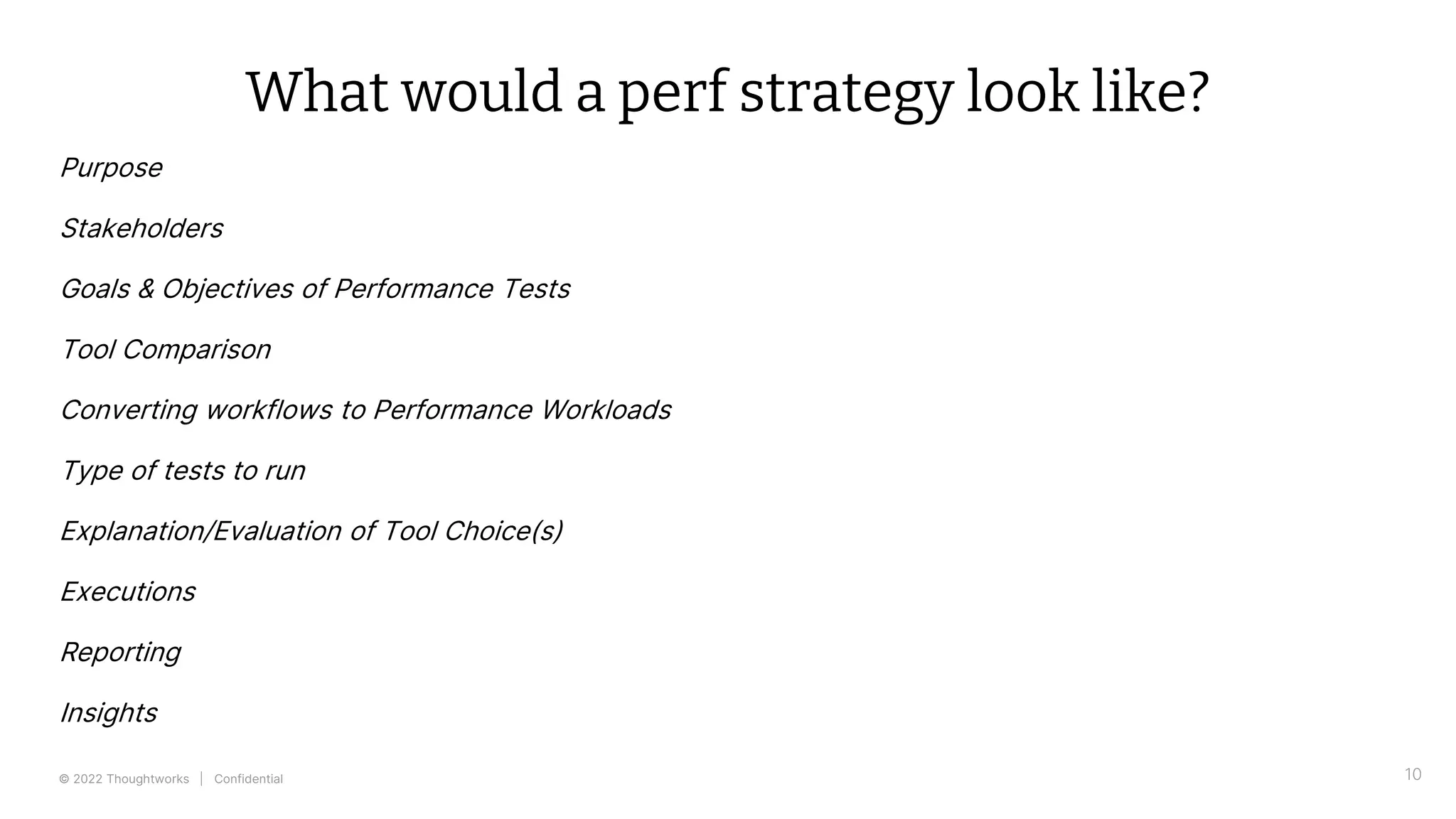 © 2022 Thoughtworks | Confidential 10
What would a perf strategy look like?
Purpose
Stakeholders
Goals & Objectives of Performance Tests
Tool Comparison
Converting workflows to Performance Workloads
Type of tests to run
Explanation/Evaluation of Tool Choice(s)
Executions
Reporting
Insights
 