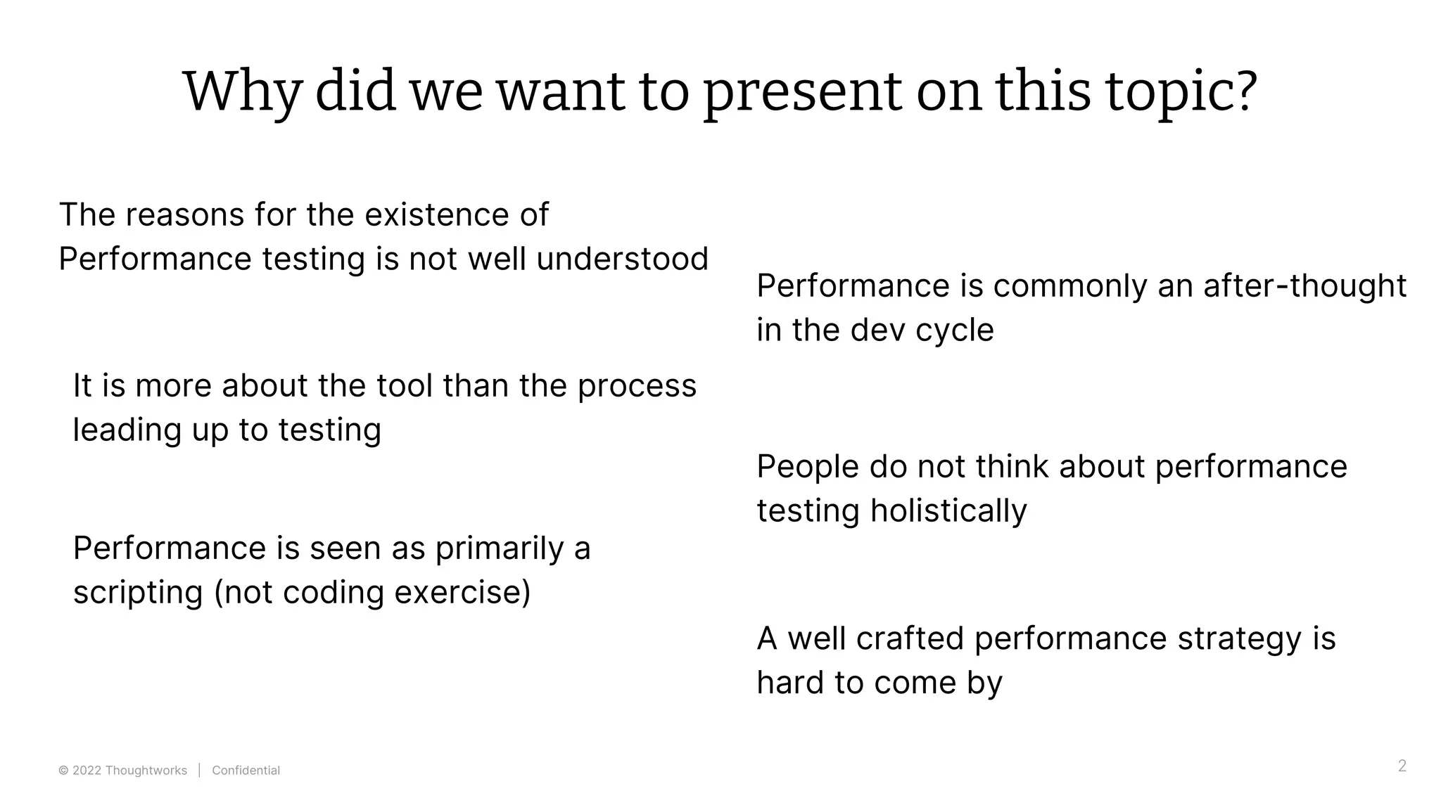 © 2022 Thoughtworks | Confidential
Why did we want to present on this topic?
The reasons for the existence of
Performance testing is not well understood
2
Performance is commonly an after-thought
in the dev cycle
People do not think about performance
testing holistically
A well crafted performance strategy is
hard to come by
It is more about the tool than the process
leading up to testing
Performance is seen as primarily a
scripting (not coding exercise)
 