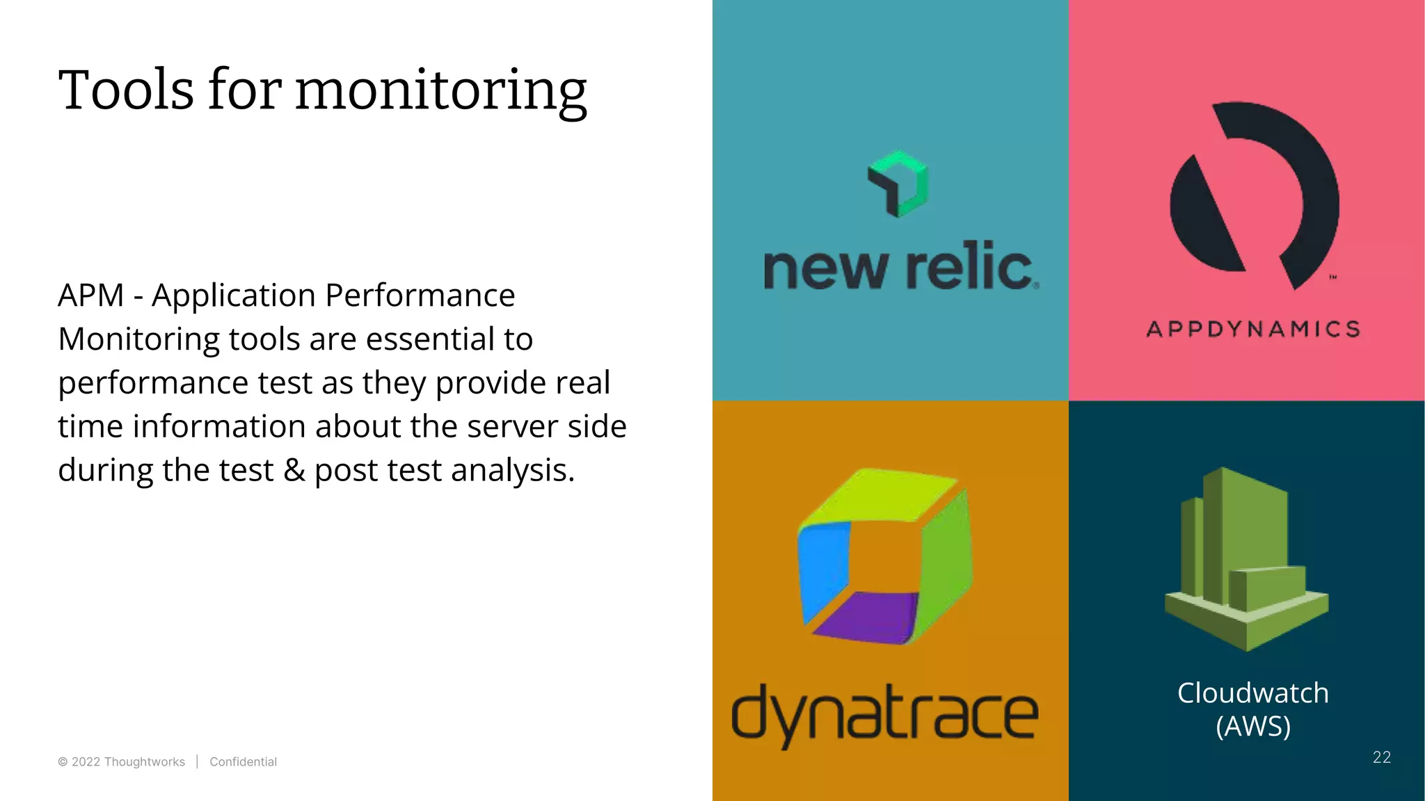 © 2022 Thoughtworks | Confidential
Tools for monitoring
APM - Application Performance
Monitoring tools are essential to
performance test as they provide real
time information about the server side
during the test & post test analysis.
22
Cloudwatch
(AWS)
 