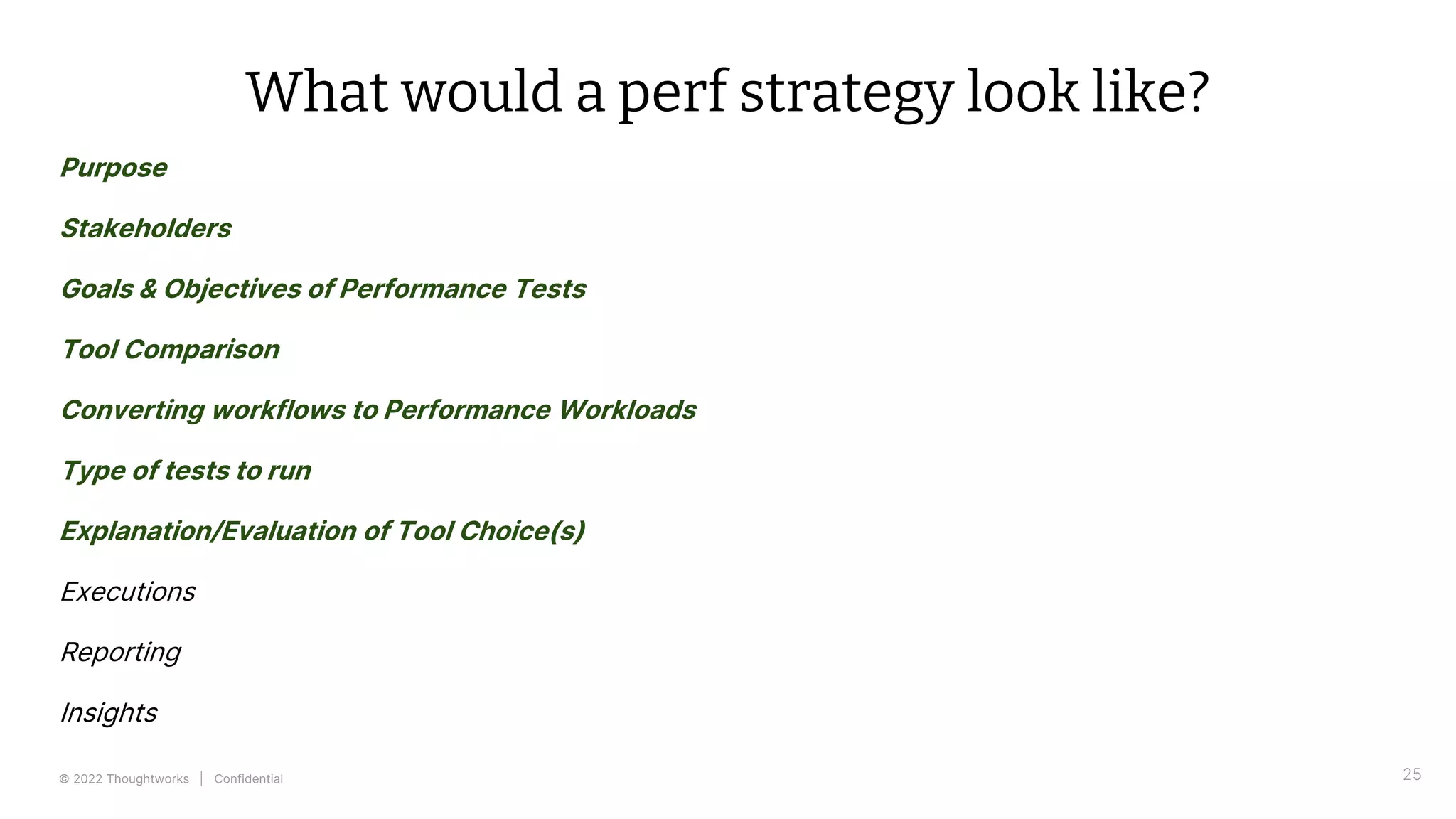 © 2022 Thoughtworks | Confidential 25
What would a perf strategy look like?
Purpose
Stakeholders
Goals & Objectives of Performance Tests
Tool Comparison
Converting workflows to Performance Workloads
Type of tests to run
Explanation/Evaluation of Tool Choice(s)
Executions
Reporting
Insights
 