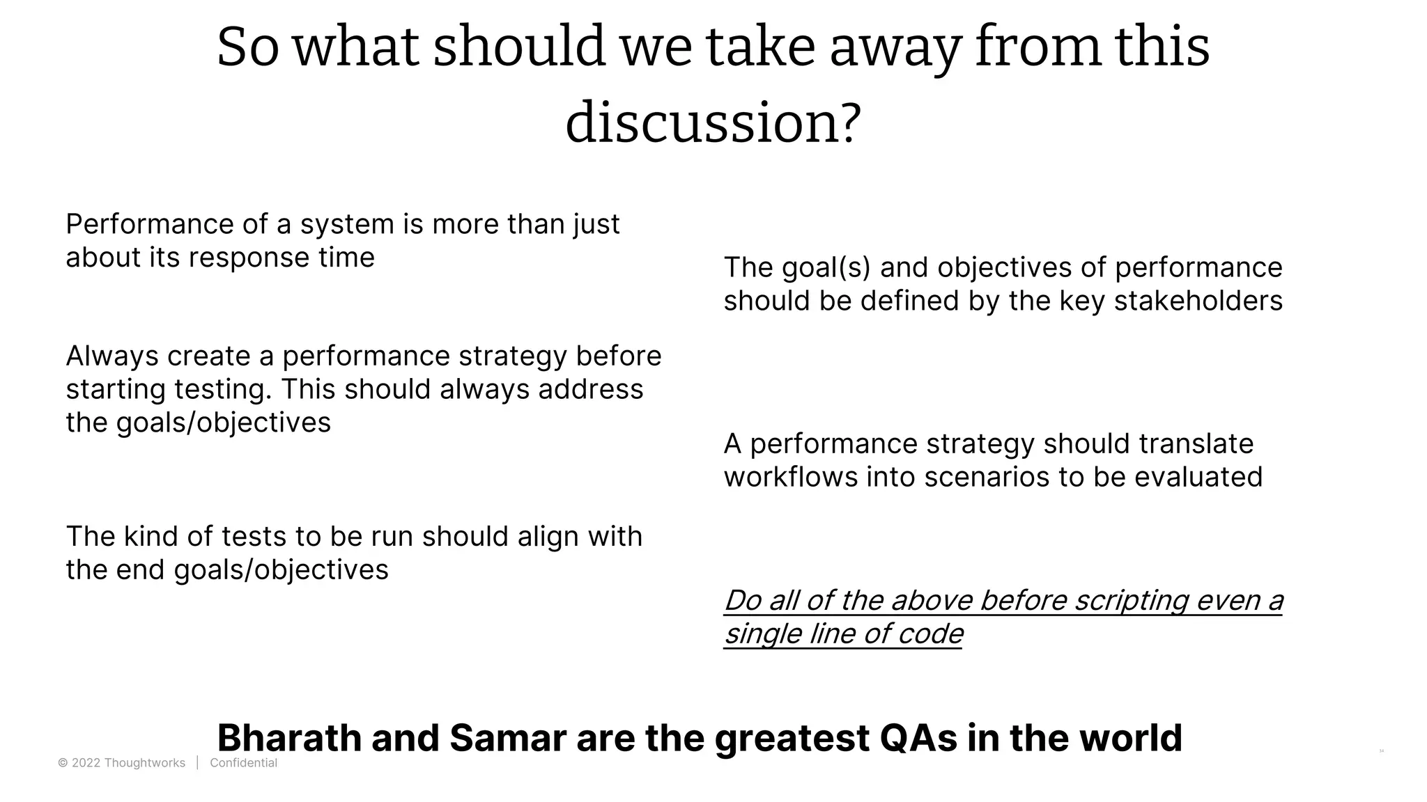 © 2022 Thoughtworks | Confidential
So what should we take away from this
discussion?
34
Performance of a system is more than just
about its response time The goal(s) and objectives of performance
should be defined by the key stakeholders
Always create a performance strategy before
starting testing. This should always address
the goals/objectives
A performance strategy should translate
workflows into scenarios to be evaluated
The kind of tests to be run should align with
the end goals/objectives
Bharath and Samar are the greatest QAs in the world
Do all of the above before scripting even a
single line of code
 