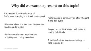 © 2022 Thoughtworks | Confidential
Why did we want to present on this topic?
The reasons for the existence of
Performance testing is not well understood
2
Performance is commonly an after-thought
in the dev cycle
People do not think about performance
testing holistically
A well crafted performance strategy is
hard to come by
It is more about the tool than the process
leading up to testing
Performance is seen as primarily a
scripting (not coding exercise)
 
