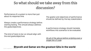 © 2022 Thoughtworks | Confidential
So what should we take away from this
discussion?
34
Performance of a system is more than just
about its response time The goal(s) and objectives of performance
should be defined by the key stakeholders
Always create a performance strategy before
starting testing. This should always address
the goals/objectives
A performance strategy should translate
workflows into scenarios to be evaluated
The kind of tests to be run should align with
the end goals/objectives
Bharath and Samar are the greatest QAs in the world
Do all of the above before scripting even a
single line of code
 