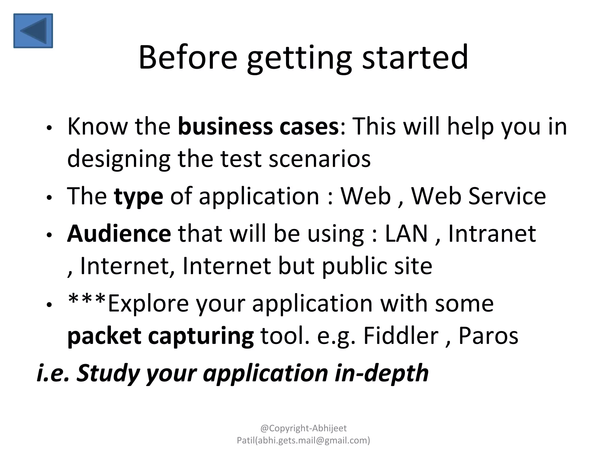 Before getting started
• Know the business cases: This will help you in
designing the test scenarios
• The type of application : Web , Web Service
• Audience that will be using : LAN , Intranet
, Internet, Internet but public site
• ***Explore your application with some
packet capturing tool. e.g. Fiddler , Paros
i.e. Study your application in-depth
@Copyright-Abhijeet
Patil(abhi.gets.mail@gmail.com)
 