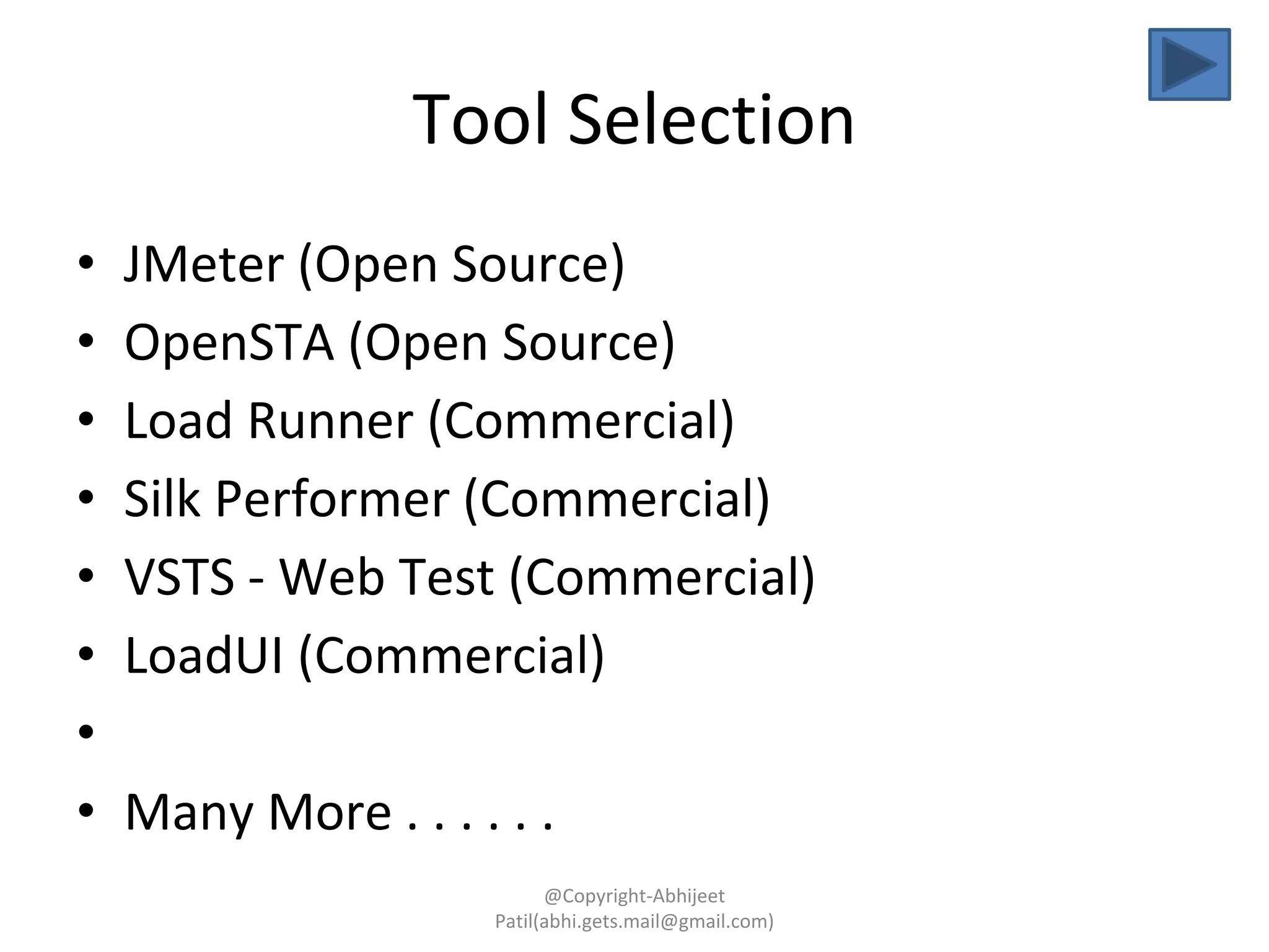 Tool Selection
• JMeter (Open Source)
• OpenSTA (Open Source)
• Load Runner (Commercial)
• Silk Performer (Commercial)
• VSTS - Web Test (Commercial)
• LoadUI (Commercial)
•
• Many More . . . . . .
@Copyright-Abhijeet
Patil(abhi.gets.mail@gmail.com)
 