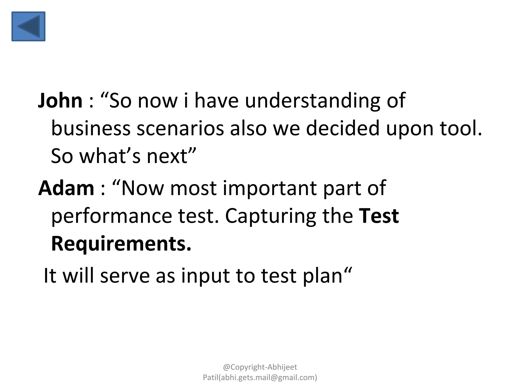 John : “So now i have understanding of
business scenarios also we decided upon tool.
So what’s next”
Adam : “Now most important part of
performance test. Capturing the Test
Requirements.
It will serve as input to test plan“
@Copyright-Abhijeet
Patil(abhi.gets.mail@gmail.com)
 