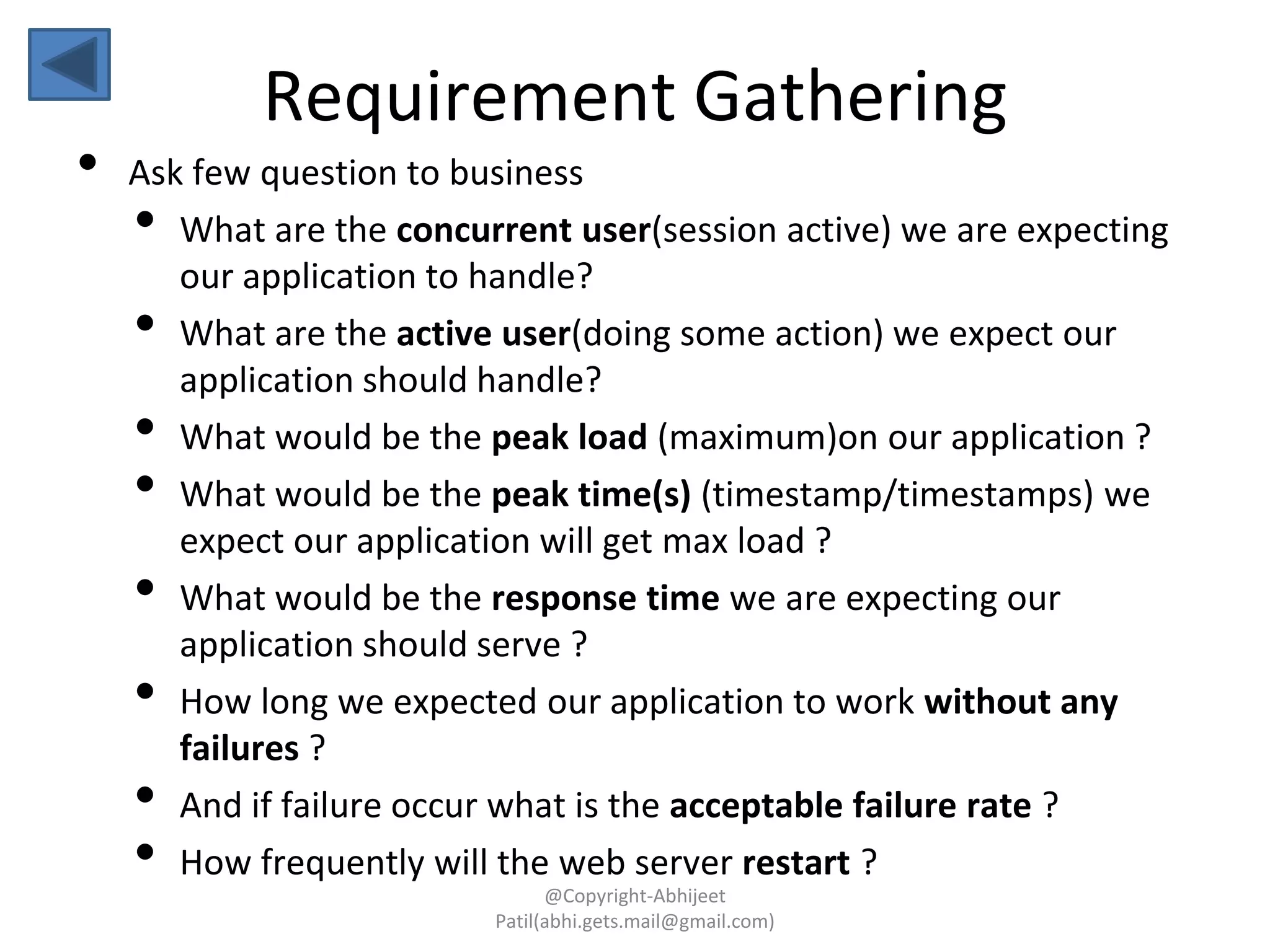 • Ask few question to business
• What are the concurrent user(session active) we are expecting
our application to handle?
• What are the active user(doing some action) we expect our
application should handle?
• What would be the peak load (maximum)on our application ?
• What would be the peak time(s) (timestamp/timestamps) we
expect our application will get max load ?
• What would be the response time we are expecting our
application should serve ?
• How long we expected our application to work without any
failures ?
• And if failure occur what is the acceptable failure rate ?
• How frequently will the web server restart ?
Requirement Gathering
@Copyright-Abhijeet
Patil(abhi.gets.mail@gmail.com)
 