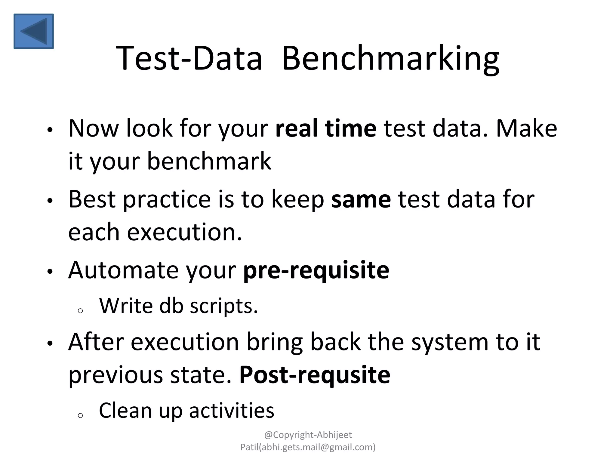 • Now look for your real time test data. Make
it your benchmark
• Best practice is to keep same test data for
each execution.
• Automate your pre-requisite
o Write db scripts.
• After execution bring back the system to it
previous state. Post-requsite
o Clean up activities
Test-Data Benchmarking
@Copyright-Abhijeet
Patil(abhi.gets.mail@gmail.com)
 