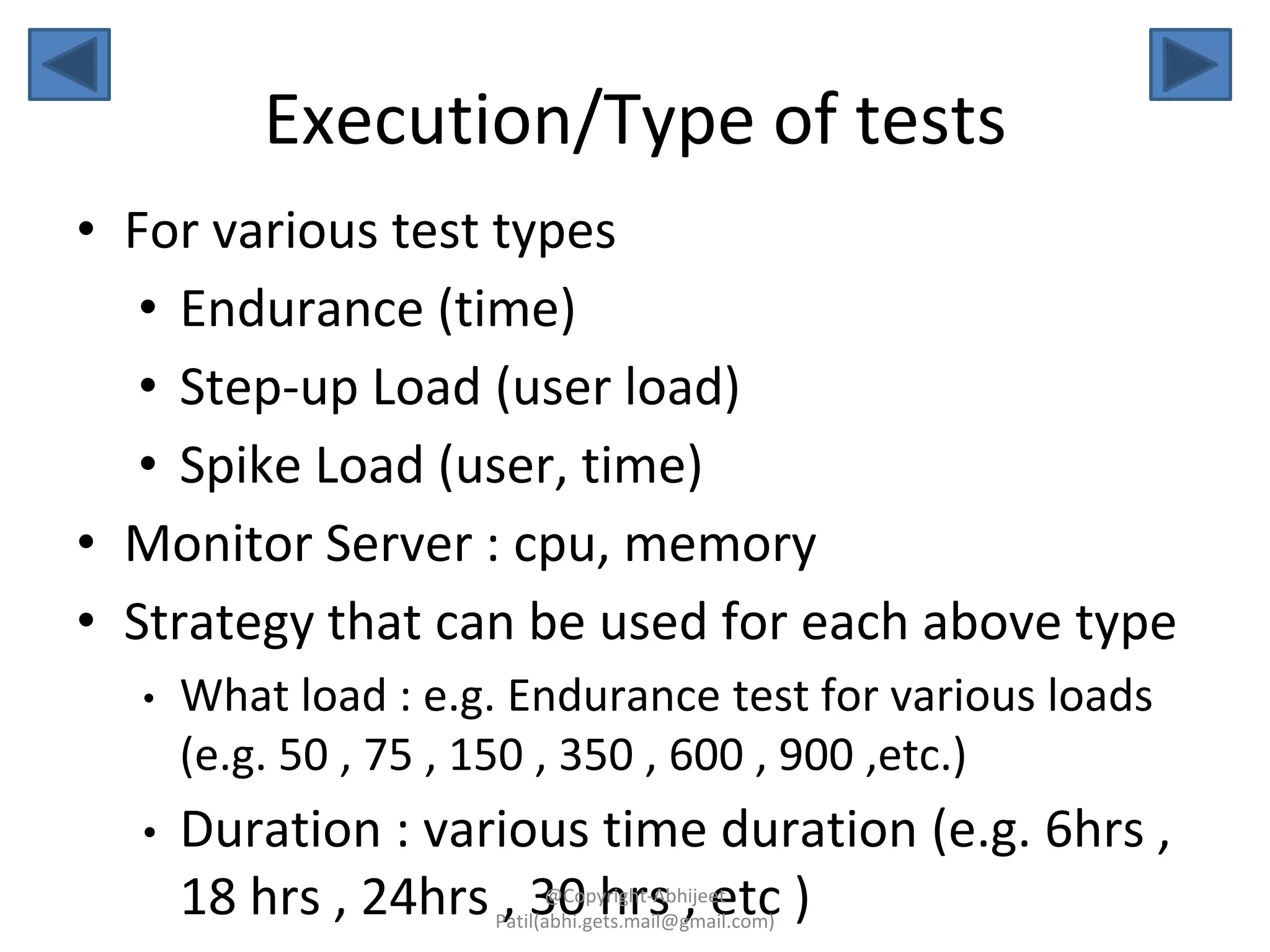 Execution/Type of tests
• For various test types
• Endurance (time)
• Step-up Load (user load)
• Spike Load (user, time)
• Monitor Server : cpu, memory
• Strategy that can be used for each above type
• What load : e.g. Endurance test for various loads
(e.g. 50 , 75 , 150 , 350 , 600 , 900 ,etc.)
• Duration : various time duration (e.g. 6hrs ,
18 hrs , 24hrs , 30 hrs , etc )@Copyright-Abhijeet
Patil(abhi.gets.mail@gmail.com)
 