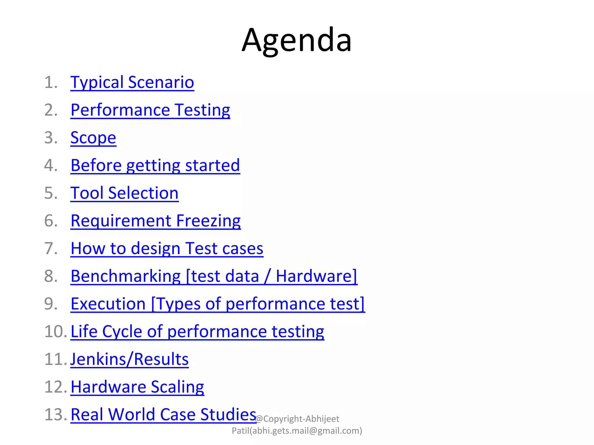 1. Typical Scenario
2. Performance Testing
3. Scope
4. Before getting started
5. Tool Selection
6. Requirement Freezing
7. How to design Test cases
8. Benchmarking [test data / Hardware]
9. Execution [Types of performance test]
10.Life Cycle of performance testing
11.Jenkins/Results
12.Hardware Scaling
13.Real World Case Studies
Agenda
@Copyright-Abhijeet
Patil(abhi.gets.mail@gmail.com)
 