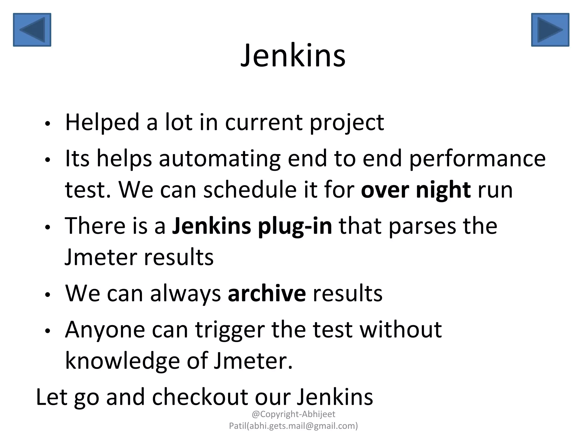 Jenkins
• Helped a lot in current project
• Its helps automating end to end performance
test. We can schedule it for over night run
• There is a Jenkins plug-in that parses the
Jmeter results
• We can always archive results
• Anyone can trigger the test without
knowledge of Jmeter.
Let go and checkout our Jenkins@Copyright-Abhijeet
Patil(abhi.gets.mail@gmail.com)
 